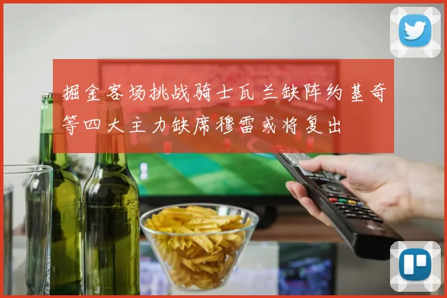 掘金客场挑战骑士瓦兰缺阵约基奇等四大主力缺席穆雷或将复出