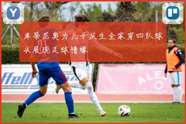 库蒂尼奥为儿子庆生全家穿四队球衣展现足球情缘