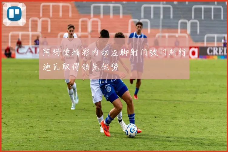 阿玛德精彩内切左脚射门破门科特迪瓦取得领先优势