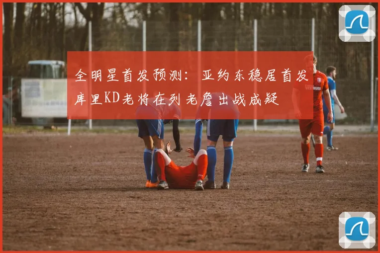 全明星首发预测：亚约东稳居首发库里KD老将在列老詹出战成疑