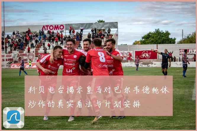 科贝电台揭示皇马对巴尔韦德轮休炒作的真实看法与计划安排