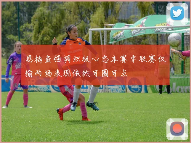 恩梅查强调积极心态本赛季联赛仅输两场表现依然可圈可点