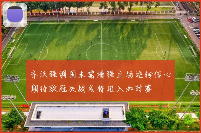 齐沃强调国米需增强主场逆转信心期待欧冠决战或将进入加时赛