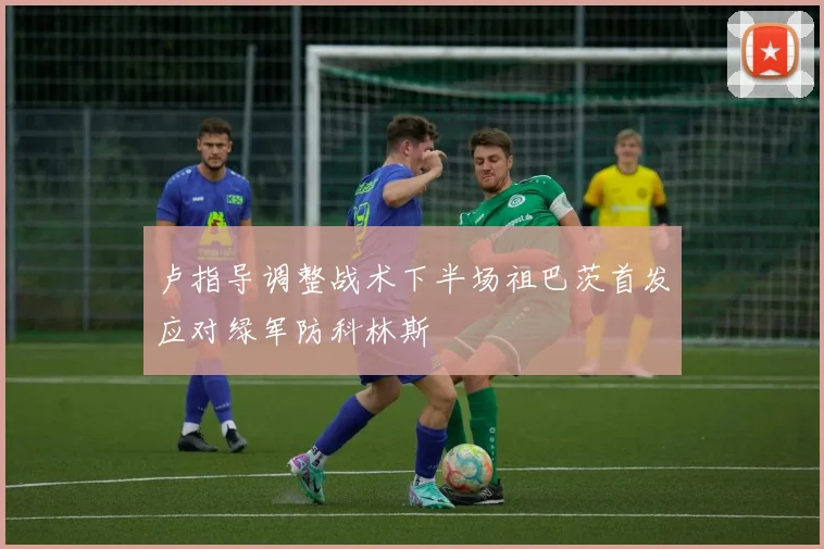 卢指导调整战术下半场祖巴茨首发应对绿军防科林斯
