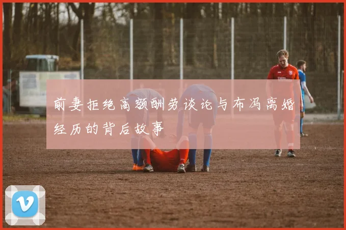 前妻拒绝高额酬劳谈论与布冯离婚经历的背后故事