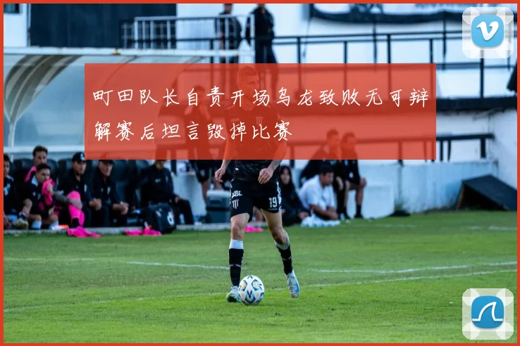 町田队长自责开场乌龙致败无可辩解赛后坦言毁掉比赛